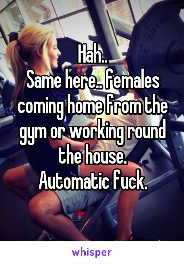 Hah..
Same here.. females coming home from the gym or working round the house.
Automatic fuck.
