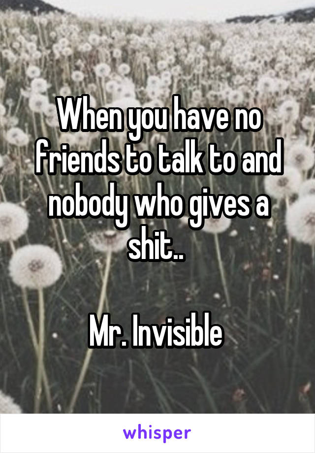 When you have no friends to talk to and nobody who gives a shit.. 

Mr. Invisible 