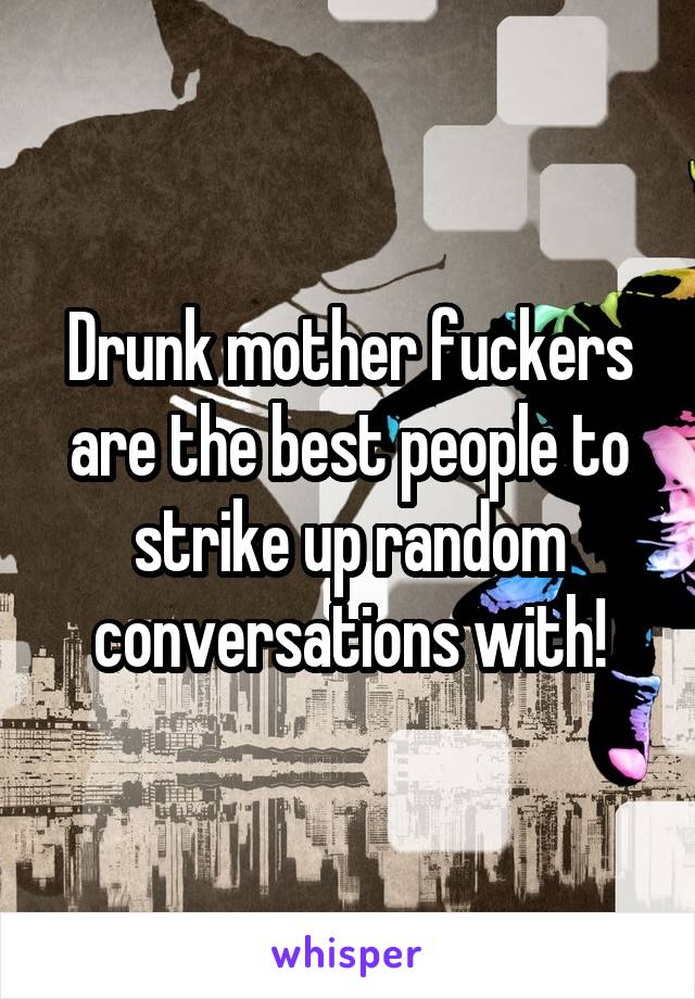 Drunk mother fuckers are the best people to strike up random conversations with!