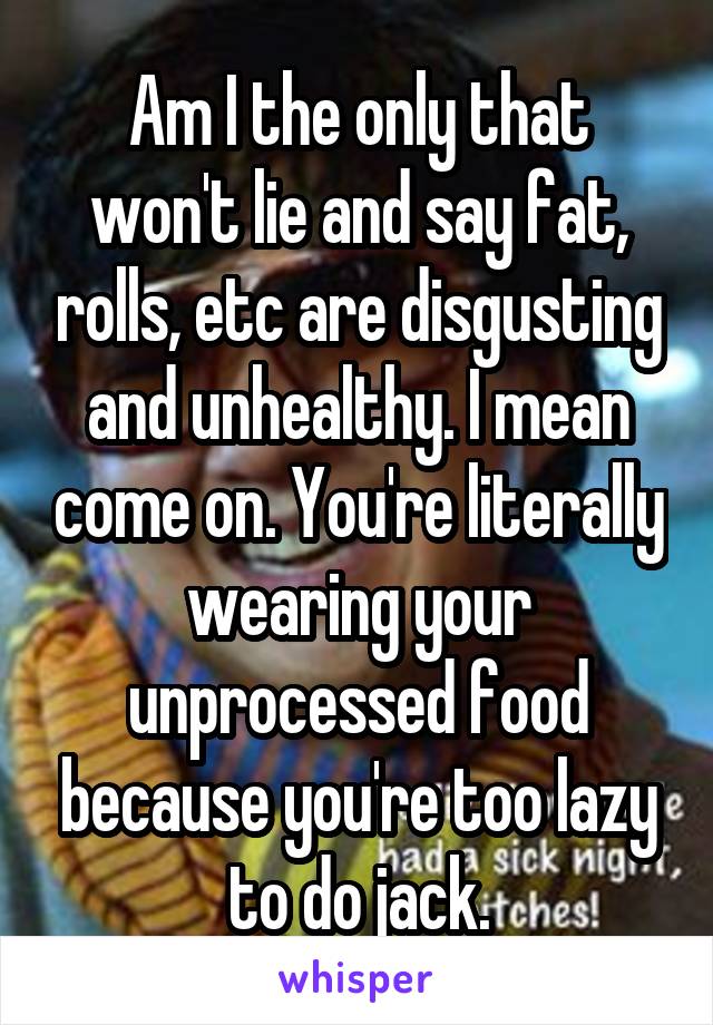 Am I the only that won't lie and say fat, rolls, etc are disgusting and unhealthy. I mean come on. You're literally wearing your unprocessed food because you're too lazy to do jack.