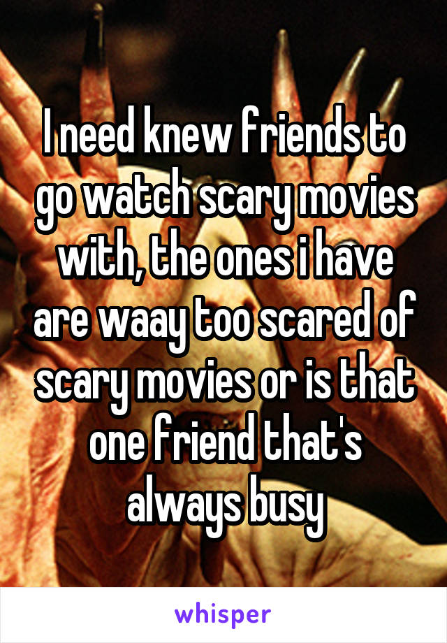 I need knew friends to go watch scary movies with, the ones i have are waay too scared of scary movies or is that one friend that's always busy