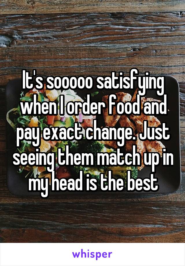 It's sooooo satisfying when I order food and pay exact change. Just seeing them match up in my head is the best