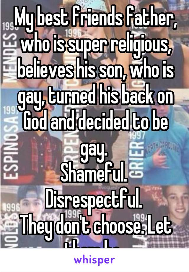 My best friends father, who is super religious, believes his son, who is gay, turned his back on God and decided to be gay. 
Shameful. 
Disrespectful. 
They don't choose. Let them be. 