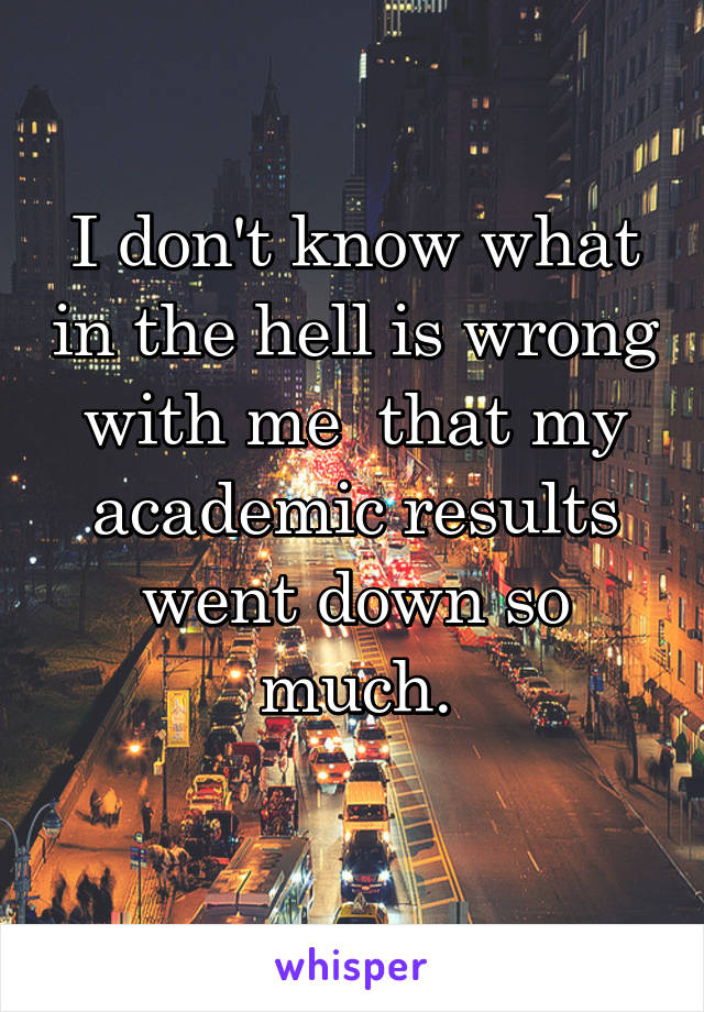 I don't know what in the hell is wrong with me  that my academic results went down so much.
