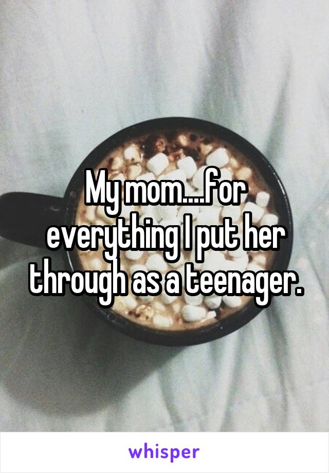 My mom....for everything I put her through as a teenager.