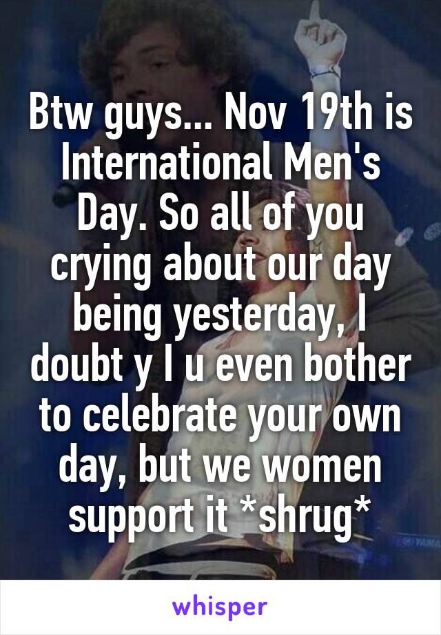 Btw guys... Nov 19th is International Men's Day. So all of you crying about our day being yesterday, I doubt y I u even bother to celebrate your own day, but we women support it *shrug*