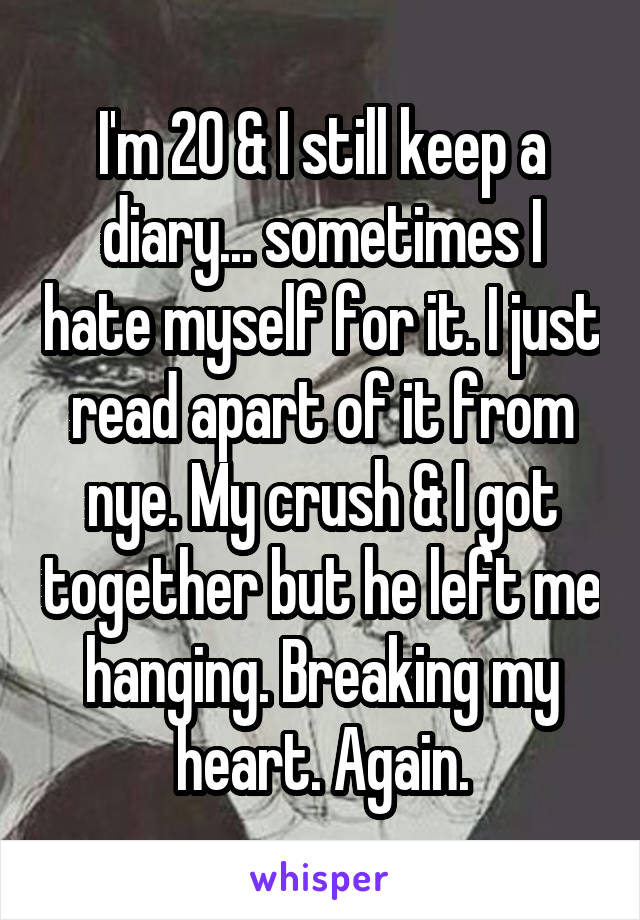 I'm 20 & I still keep a diary... sometimes I hate myself for it. I just read apart of it from nye. My crush & I got together but he left me hanging. Breaking my heart. Again.