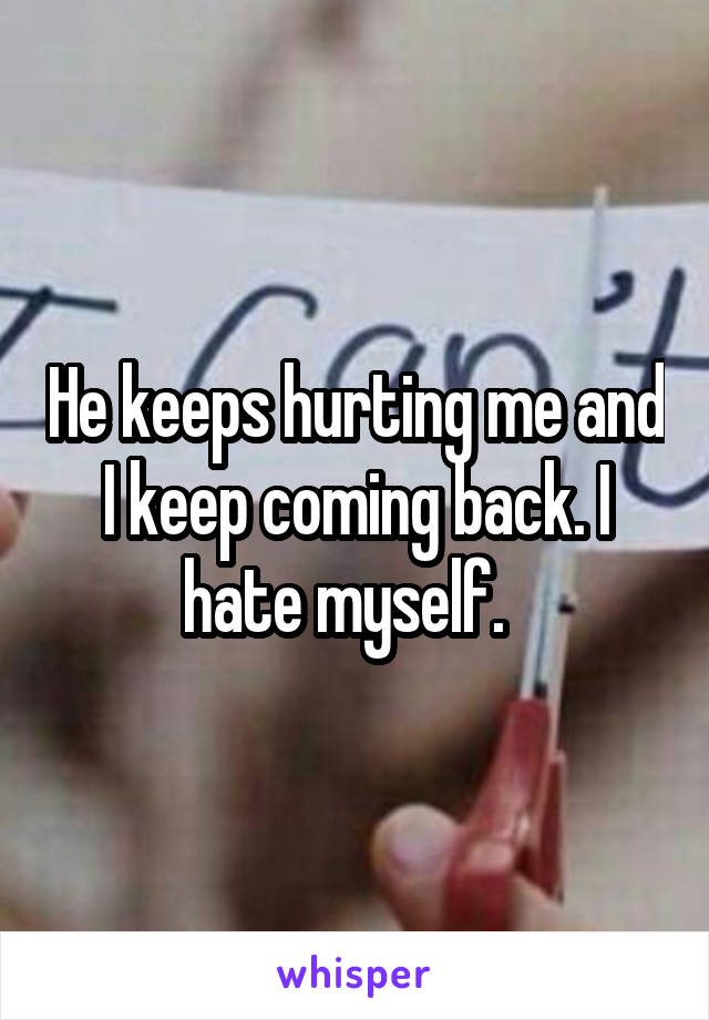 He keeps hurting me and I keep coming back. I hate myself.  