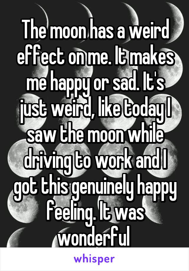 The moon has a weird effect on me. It makes me happy or sad. It's just weird, like today I saw the moon while driving to work and I got this genuinely happy feeling. It was wonderful 