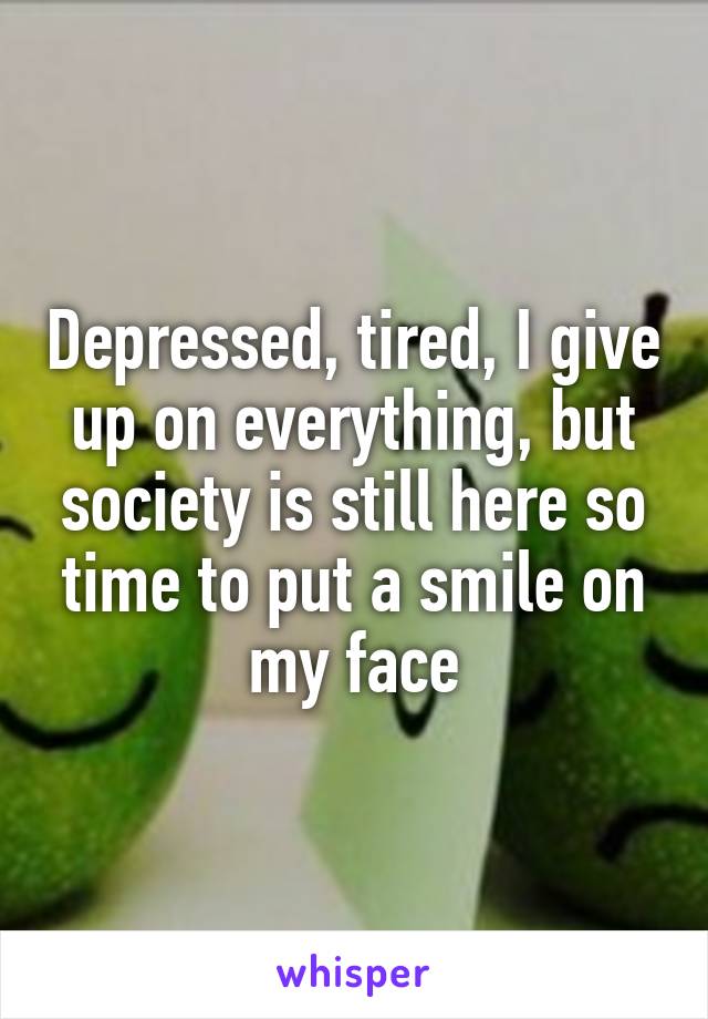 Depressed, tired, I give up on everything, but society is still here so time to put a smile on my face