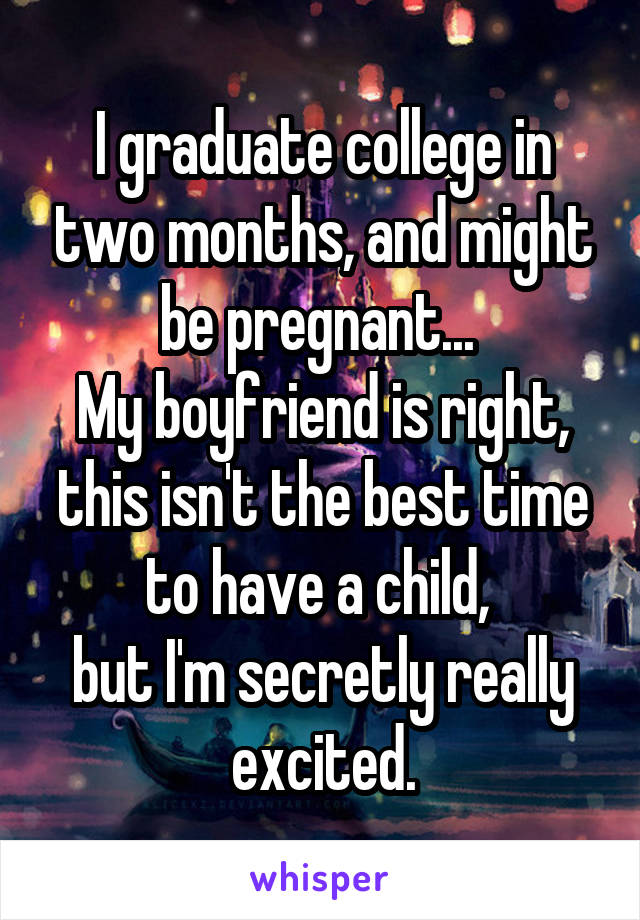 I graduate college in two months, and might be pregnant... 
My boyfriend is right, this isn't the best time to have a child, 
but I'm secretly really excited.