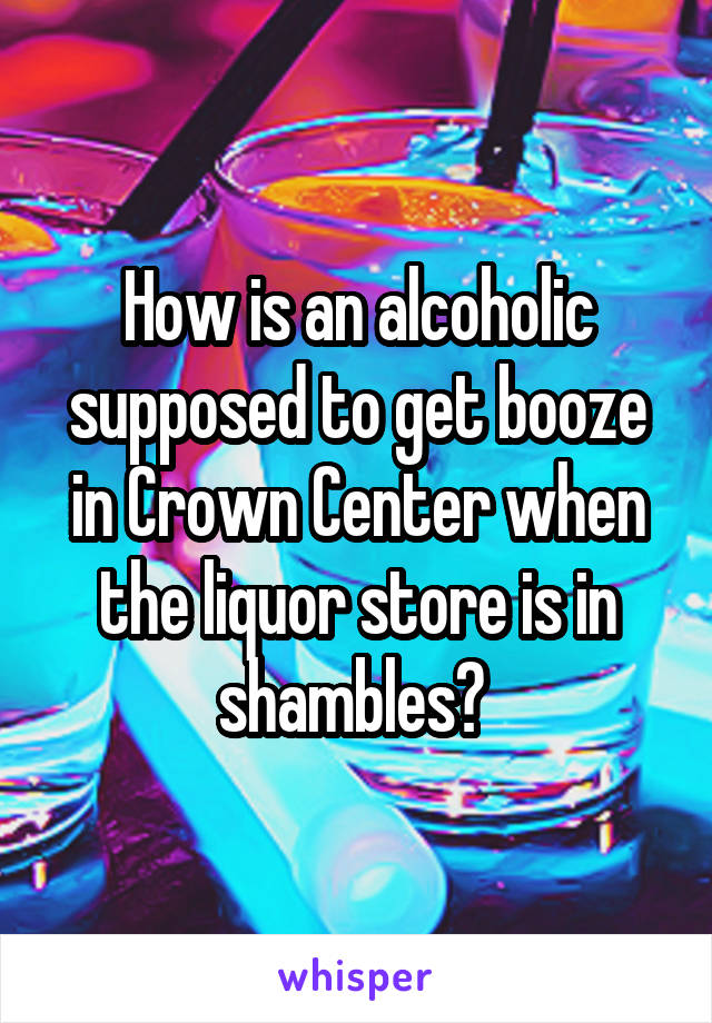 How is an alcoholic supposed to get booze in Crown Center when the liquor store is in shambles? 