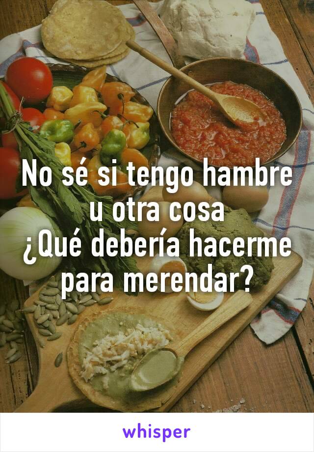 No sé si tengo hambre u otra cosa
¿Qué debería hacerme para merendar?