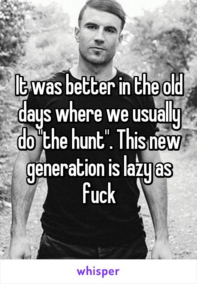 It was better in the old days where we usually do "the hunt". This new generation is lazy as fuck