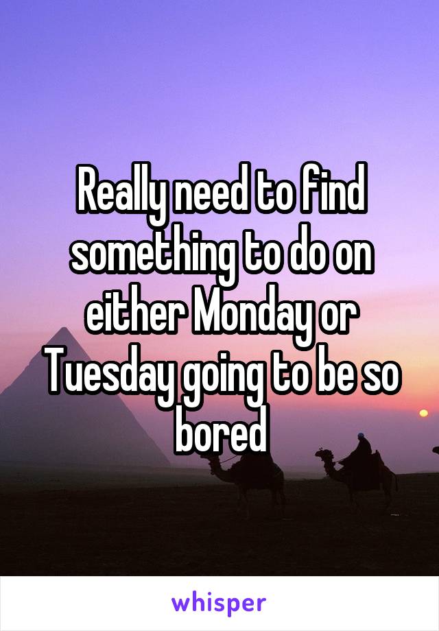 Really need to find something to do on either Monday or Tuesday going to be so bored