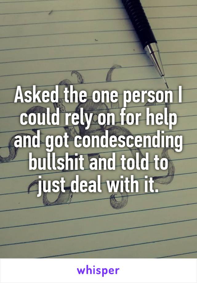 Asked the one person I could rely on for help and got condescending bullshit and told to just deal with it.