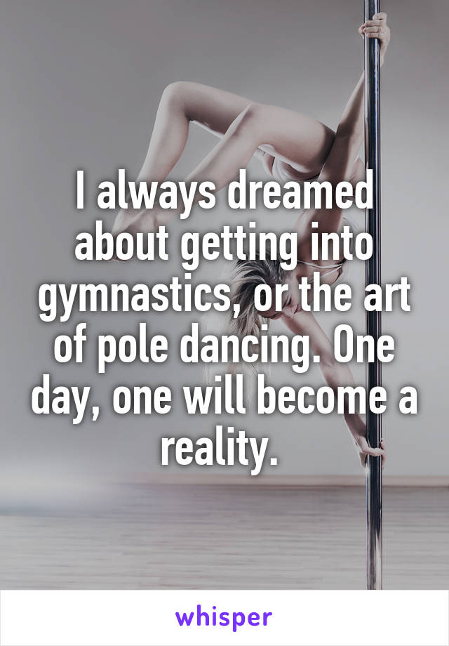 I always dreamed about getting into gymnastics, or the art of pole dancing. One day, one will become a reality. 