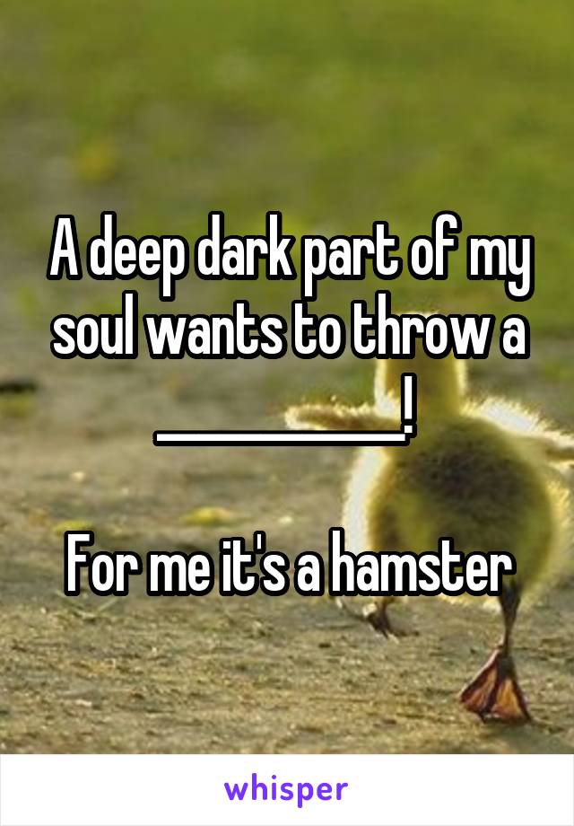 A deep dark part of my soul wants to throw a ____________! 

For me it's a hamster