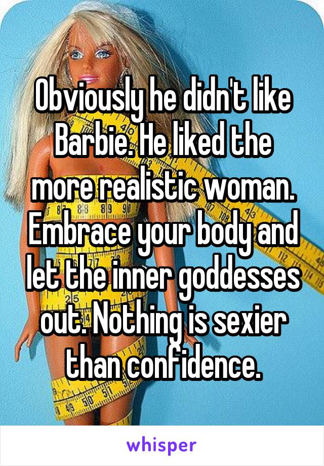 Obviously he didn't like Barbie. He liked the more realistic woman. Embrace your body and let the inner goddesses out. Nothing is sexier than confidence.