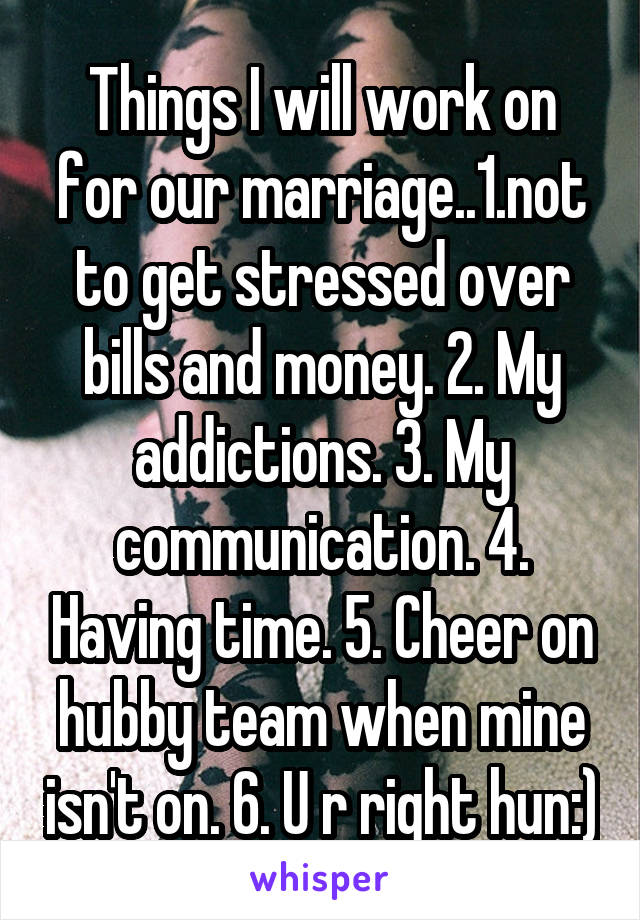 Things I will work on for our marriage..1.not to get stressed over bills and money. 2. My addictions. 3. My communication. 4. Having time. 5. Cheer on hubby team when mine isn't on. 6. U r right hun:)