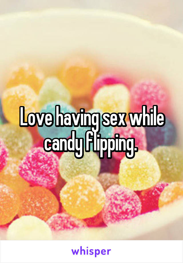 Love having sex while candy flipping. 