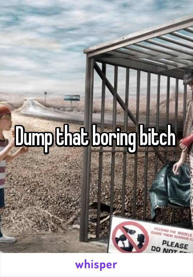 Dump that boring bitch 