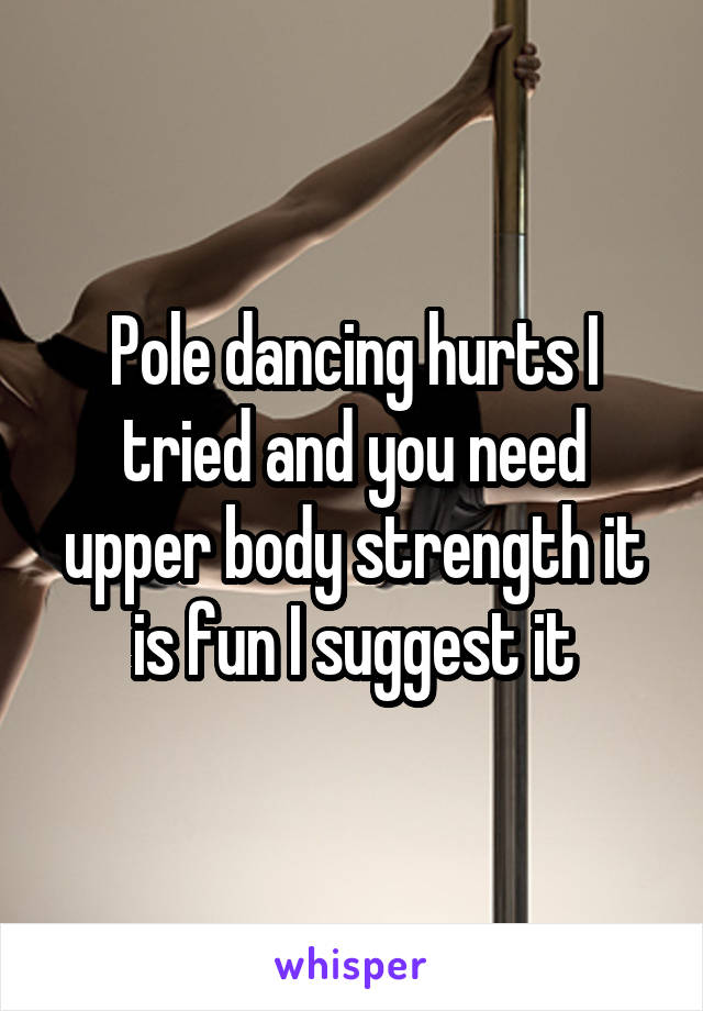 Pole dancing hurts I tried and you need upper body strength it is fun I suggest it