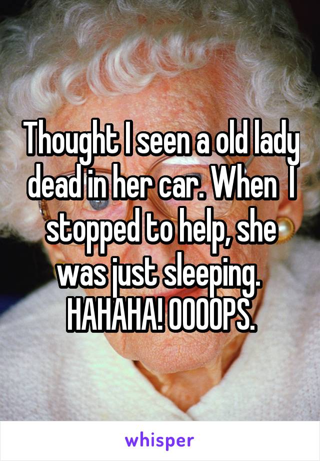 Thought I seen a old lady dead in her car. When  I stopped to help, she was just sleeping. 
HAHAHA! OOOOPS.