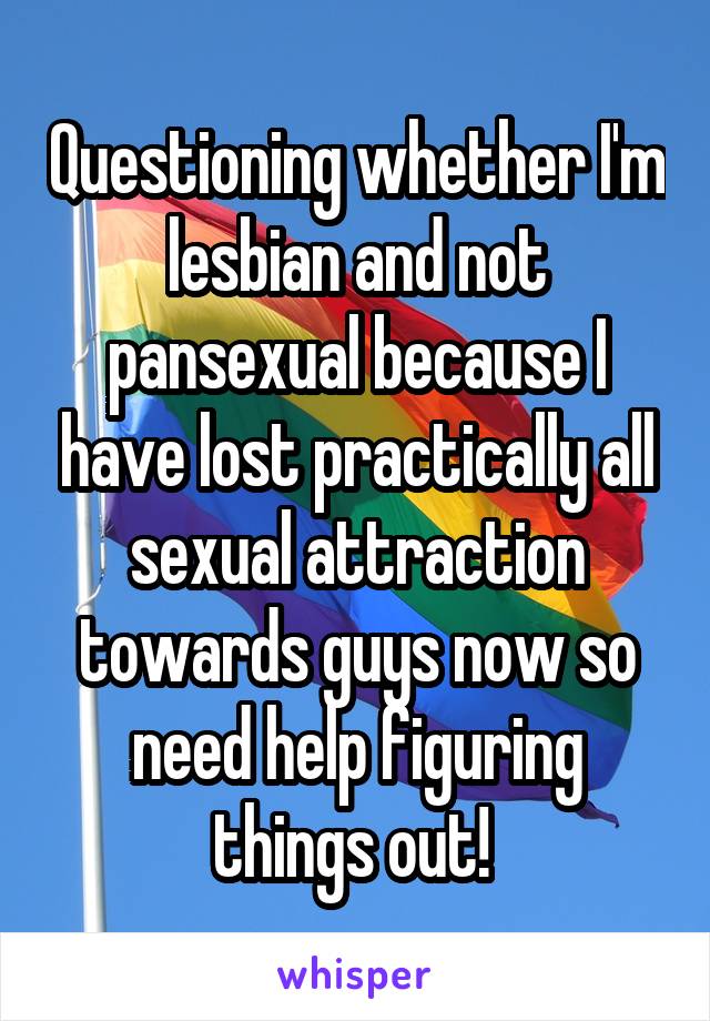 Questioning whether I'm lesbian and not pansexual because I have lost practically all sexual attraction towards guys now so need help figuring things out! 