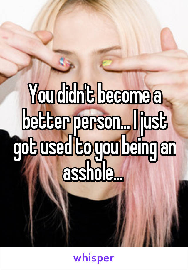 You didn't become a better person... I just got used to you being an asshole... 