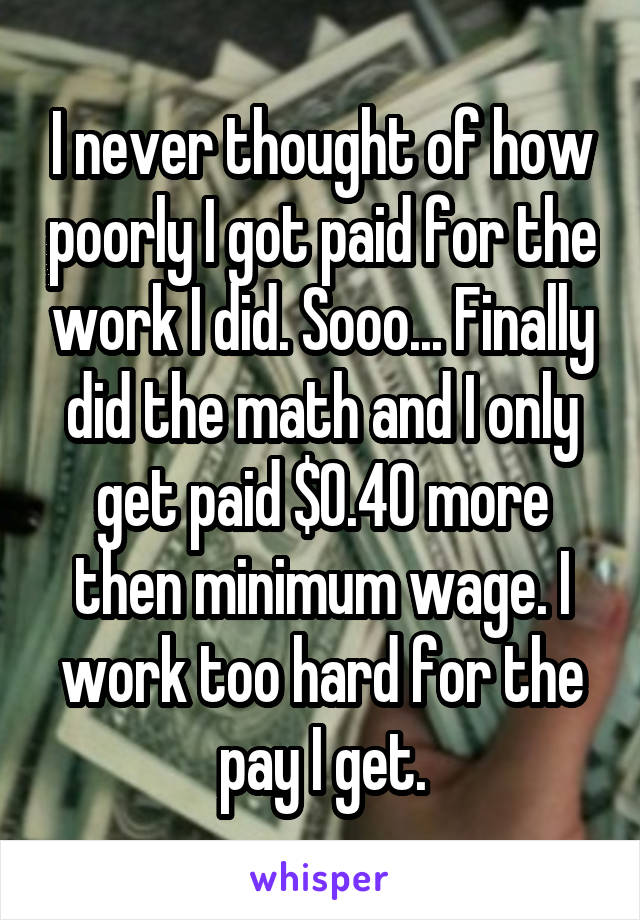 I never thought of how poorly I got paid for the work I did. Sooo... Finally did the math and I only get paid $0.40 more then minimum wage. I work too hard for the pay I get.