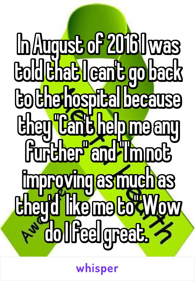 In August of 2016 I was told that I can't go back to the hospital because they "Can't help me any further" and "I'm not improving as much as they'd  like me to" Wow do I feel great. 