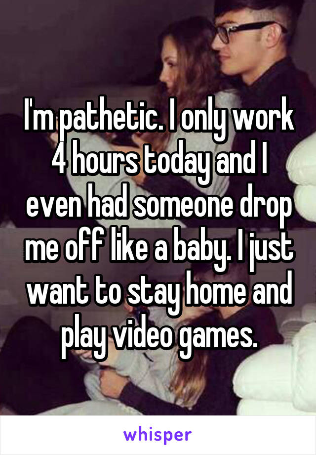 I'm pathetic. I only work 4 hours today and I even had someone drop me off like a baby. I just want to stay home and play video games.