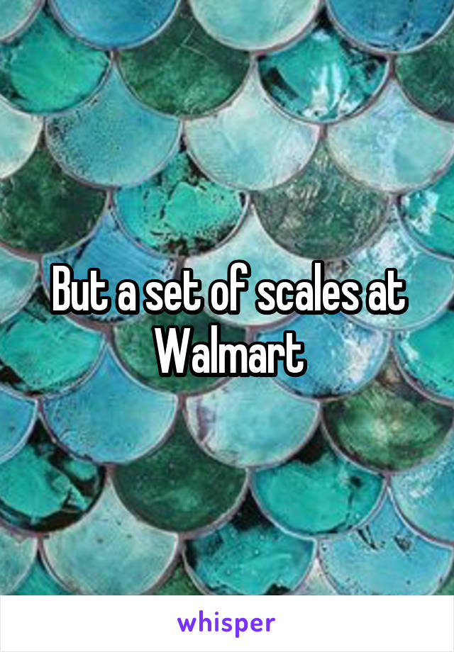 But a set of scales at Walmart