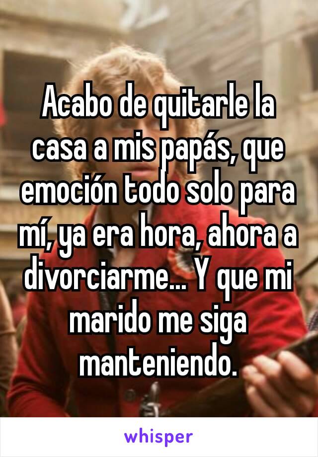 Acabo de quitarle la casa a mis papás, que emoción todo solo para mí, ya era hora, ahora a divorciarme... Y que mi marido me siga manteniendo.