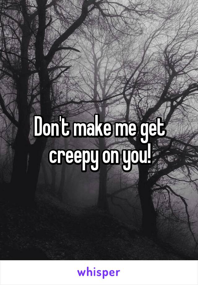 Don't make me get creepy on you!