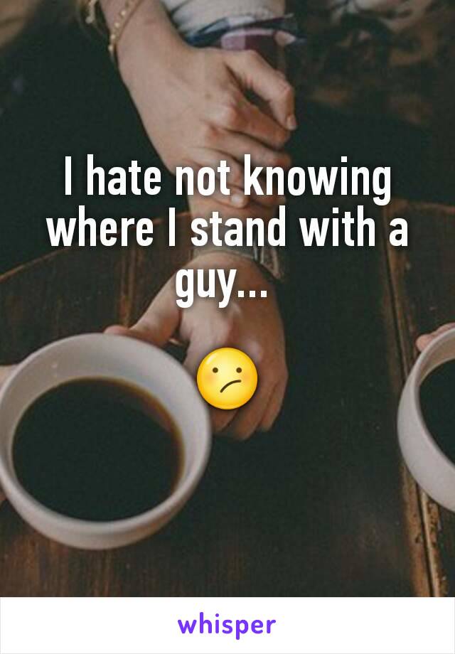 I hate not knowing where I stand with a guy... 

😕