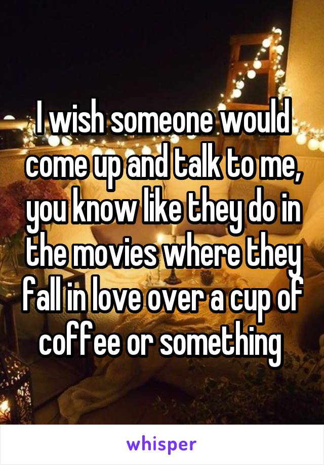 I wish someone would come up and talk to me, you know like they do in the movies where they fall in love over a cup of coffee or something 