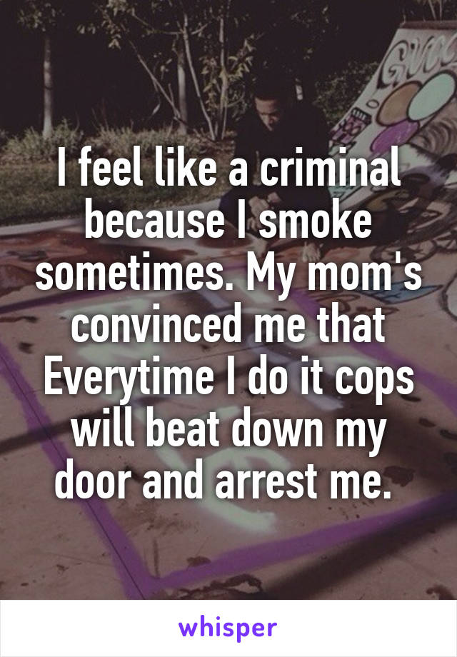 I feel like a criminal because I smoke sometimes. My mom's convinced me that Everytime I do it cops will beat down my door and arrest me. 