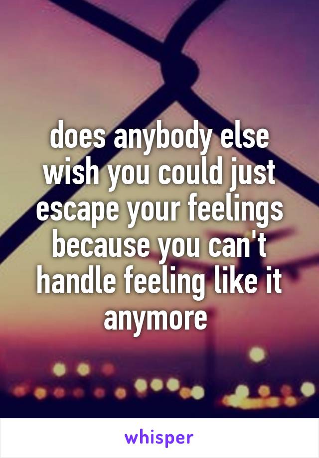 does anybody else wish you could just escape your feelings because you can't handle feeling like it anymore 