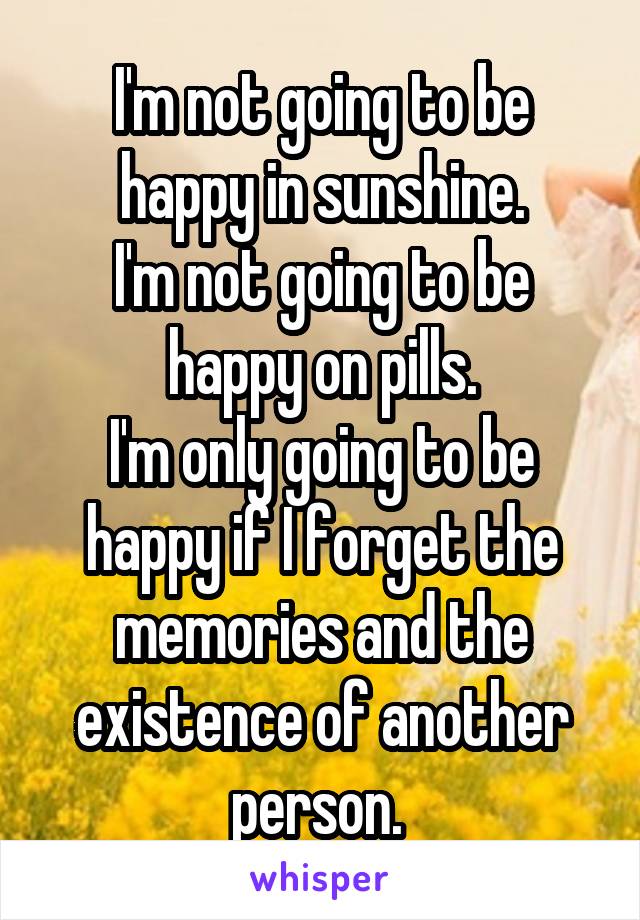 I'm not going to be happy in sunshine.
I'm not going to be happy on pills.
I'm only going to be happy if I forget the memories and the existence of another person. 