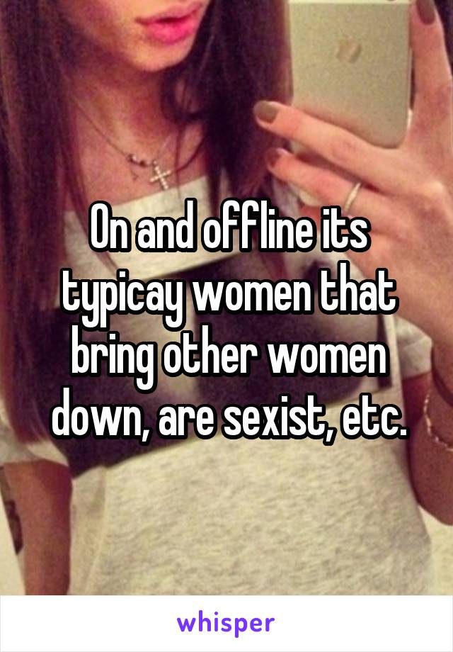 On and offline its typicay women that bring other women down, are sexist, etc.