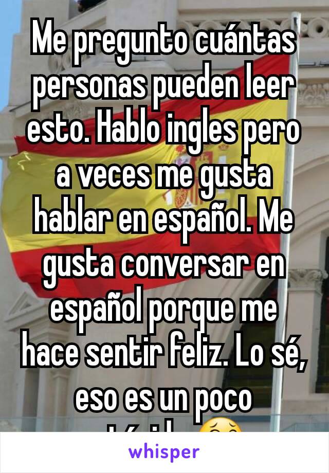 Me pregunto cuántas personas pueden leer esto. Hablo ingles pero a veces me gusta hablar en español. Me gusta conversar en español porque me hace sentir feliz. Lo sé, eso es un poco estúpido.😂