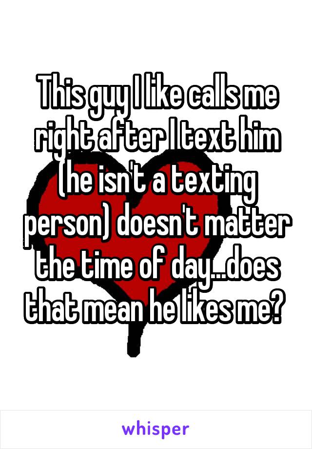 This guy I like calls me right after I text him (he isn't a texting person) doesn't matter the time of day...does that mean he likes me? 
