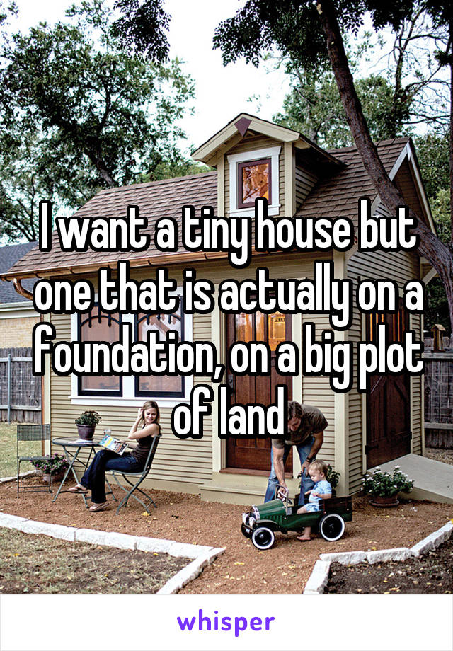 I want a tiny house but one that is actually on a foundation, on a big plot of land