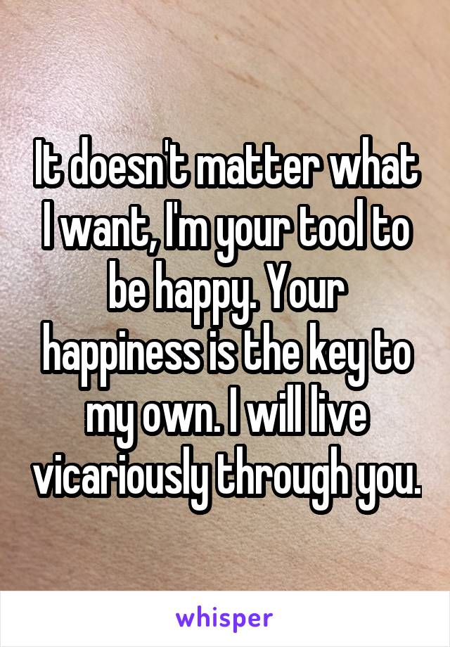 It doesn't matter what I want, I'm your tool to be happy. Your happiness is the key to my own. I will live vicariously through you.