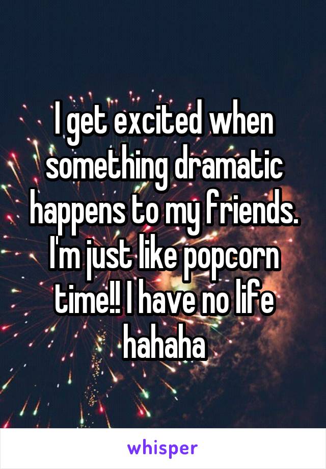 I get excited when something dramatic happens to my friends. I'm just like popcorn time!! I have no life hahaha