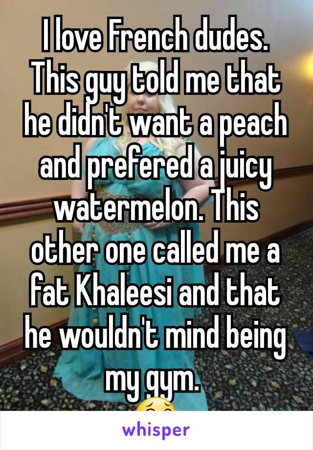 I love French dudes. This guy told me that he didn't want a peach and prefered a juicy watermelon. This other one called me a fat Khaleesi and that he wouldn't mind being my gym. 
😂