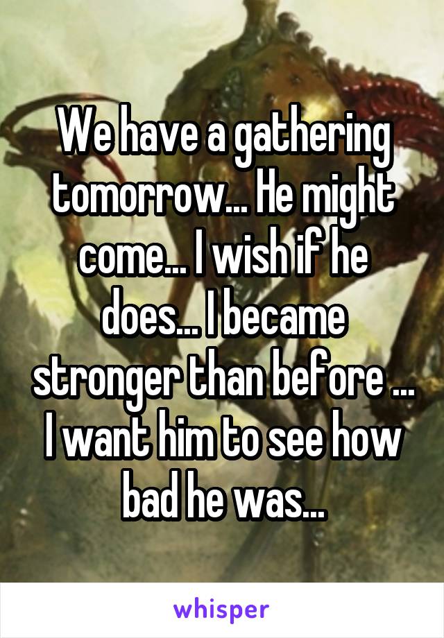 We have a gathering tomorrow... He might come... I wish if he does... I became stronger than before ... I want him to see how bad he was...