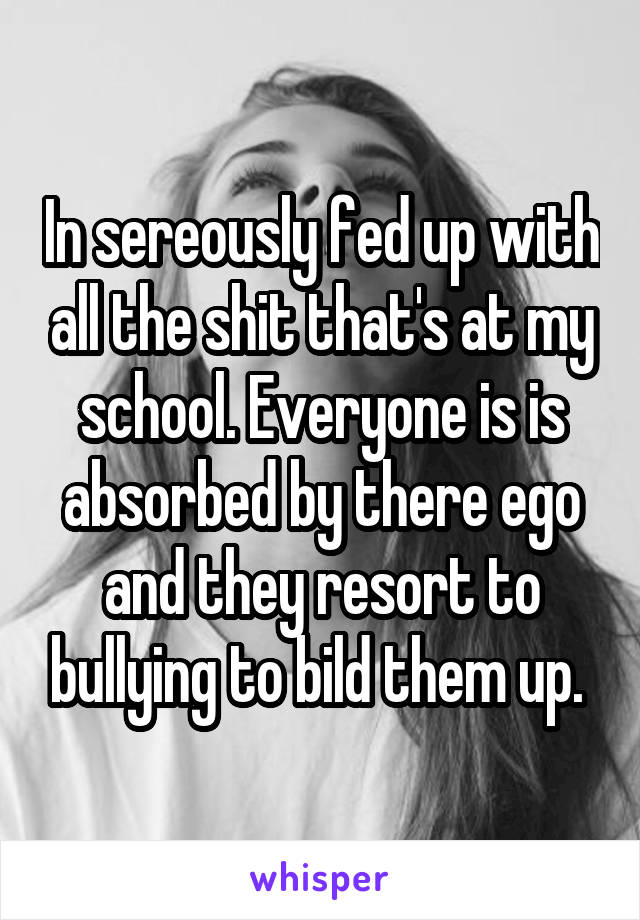 In sereously fed up with all the shit that's at my school. Everyone is is absorbed by there ego and they resort to bullying to bild them up. 